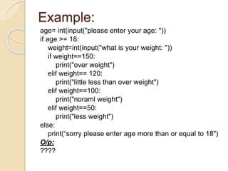 Example:
age= int(input("please enter your age: "))
if age >= 18:
weight=int(input("what is your weight: "))
if weight==150:
print("over weight")
elif weight== 120:
print("little less than over weight")
elif weight==100:
print("noraml weight")
elif weight==50:
print("less weight")
else:
print(“sorry please enter age more than or equal to 18")
O/p:
????
 