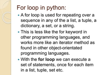 For loop in python:
 A for loop is used for repeating over a
sequence in any of the a list, a tuple, a
dictionary, a set, or a string.
 This is less like the for keyword in
other programming languages, and
works more like an iterator method as
found in other object-orientated
programming languages.
 With the for loop we can execute a
set of statements, once for each item
in a list, tuple, set etc.
 