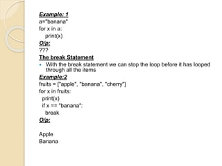 Example: 1
a="banana"
for x in a:
print(x)
O/p:
???
The break Statement
 With the break statement we can stop the loop before it has looped
through all the items
Example:2
fruits = ["apple", "banana", "cherry"]
for x in fruits:
print(x)
if x == "banana":
break
O/p:
Apple
Banana
 