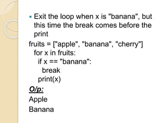  Exit the loop when x is "banana", but
this time the break comes before the
print
fruits = ["apple", "banana", "cherry"]
for x in fruits:
if x == "banana":
break
print(x)
O/p:
Apple
Banana
 