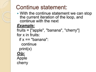 Continue statement:
 With the continue statement we can stop
the current iteration of the loop, and
continue with the next
Example:
fruits = ["apple", "banana", "cherry"]
for x in fruits:
if x == "banana":
continue
print(x)
O/p:
Apple
cherry
 