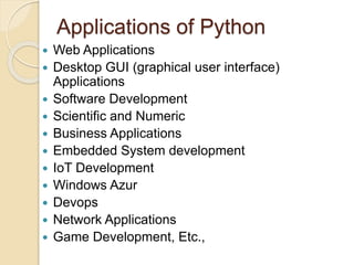 Applications of Python
 Web Applications
 Desktop GUI (graphical user interface)
Applications
 Software Development
 Scientific and Numeric
 Business Applications
 Embedded System development
 IoT Development
 Windows Azur
 Devops
 Network Applications
 Game Development, Etc.,
 