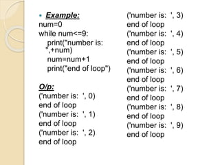  Example:
num=0
while num<=9:
print("number is:
",+num)
num=num+1
print("end of loop")
O/p:
('number is: ', 0)
end of loop
('number is: ', 1)
end of loop
('number is: ', 2)
end of loop
('number is: ', 3)
end of loop
('number is: ', 4)
end of loop
('number is: ', 5)
end of loop
('number is: ', 6)
end of loop
('number is: ', 7)
end of loop
('number is: ', 8)
end of loop
('number is: ', 9)
end of loop
 