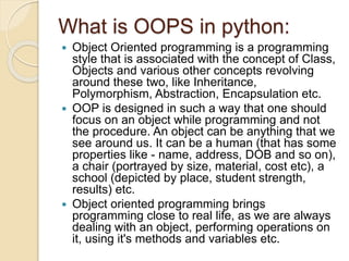 What is OOPS in python:
 Object Oriented programming is a programming
style that is associated with the concept of Class,
Objects and various other concepts revolving
around these two, like Inheritance,
Polymorphism, Abstraction, Encapsulation etc.
 OOP is designed in such a way that one should
focus on an object while programming and not
the procedure. An object can be anything that we
see around us. It can be a human (that has some
properties like - name, address, DOB and so on),
a chair (portrayed by size, material, cost etc), a
school (depicted by place, student strength,
results) etc.
 Object oriented programming brings
programming close to real life, as we are always
dealing with an object, performing operations on
it, using it's methods and variables etc.
 