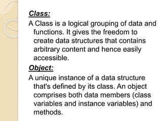 Class:
A Class is a logical grouping of data and
functions. It gives the freedom to
create data structures that contains
arbitrary content and hence easily
accessible.
Object:
A unique instance of a data structure
that's defined by its class. An object
comprises both data members (class
variables and instance variables) and
methods.
 