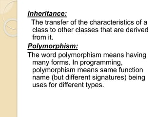Inheritance:
The transfer of the characteristics of a
class to other classes that are derived
from it.
Polymorphism:
The word polymorphism means having
many forms. In programming,
polymorphism means same function
name (but different signatures) being
uses for different types.
 