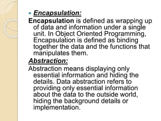  Encapsulation:
Encapsulation is defined as wrapping up
of data and information under a single
unit. In Object Oriented Programming,
Encapsulation is defined as binding
together the data and the functions that
manipulates them.
Abstraction:
Abstraction means displaying only
essential information and hiding the
details. Data abstraction refers to
providing only essential information
about the data to the outside world,
hiding the background details or
implementation.
 