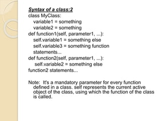 Syntax of a class:2
class MyClass:
variable1 = something
variable2 = something
def function1(self, parameter1, ...):
self.variable1 = something else
self.variable3 = something function
statements...
def function2(self, parameter1, ...):
self.variable2 = something else
function2 statements...
Note: It's a mandatory parameter for every function
defined in a class. self represents the current active
object of the class, using which the function of the class
is called.
 