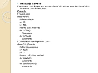  Inheritance in Python
If we have a class Parent and another class Child and we want the class Child to
inherit the class Parent, then:
Example:
# Parent class
class Parent:
# class variable
a = 10;
b = 100;
# some class methods
def doThis():
Statements
def doThat():
statements
# Child class inheriting Parent class
class Child(Parent):
# child class variable
x = 1000;
y = -1;
# some child class method
def doWhat():
statements
def doNotDoThat():
statements
 