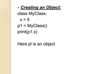  Creating an Object:
class MyClass:
x = 5
p1 = MyClass()
print(p1.x)
Here pl is an object
 