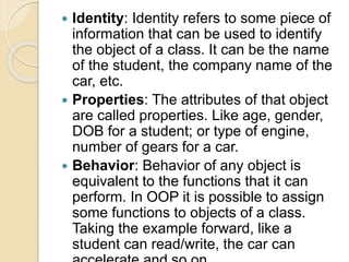  Identity: Identity refers to some piece of
information that can be used to identify
the object of a class. It can be the name
of the student, the company name of the
car, etc.
 Properties: The attributes of that object
are called properties. Like age, gender,
DOB for a student; or type of engine,
number of gears for a car.
 Behavior: Behavior of any object is
equivalent to the functions that it can
perform. In OOP it is possible to assign
some functions to objects of a class.
Taking the example forward, like a
student can read/write, the car can
 