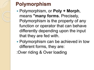Polymorphism
 Polymorphism, or Poly + Morph,
means "many forms. Precisely,
Polymorphism is the property of any
function or operator that can behave
differently depending upon the input
that they are fed with.
 Polymorphism can be achieved in tow
different forms, they are:
:Over riding & Over loading
 