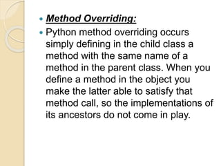  Method Overriding:
 Python method overriding occurs
simply defining in the child class a
method with the same name of a
method in the parent class. When you
define a method in the object you
make the latter able to satisfy that
method call, so the implementations of
its ancestors do not come in play.
 
