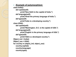 Example of polymorphism:
class India():
def capital(self):
print("New Delhi is the capital of India.")
def language(self):
print("Hindi the primary language of India.")
def type(self):
print("India is a developing country.")
class USA():
def capital(self):
print("Washington, D.C. is the capital of USA.")
def language(self):
print("English is the primary language of USA.")
def type(self):
print("USA is a developed country.")
Object_ind = India()
Object_usa = USA()
for country in (object_ind, object_usa):
country.capital()
country.language()
country.type()
 