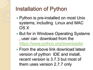 Installation of Python
 Python is pre-installed on most Unix
systems, including Linux and MAC
OS X
 But for in Windows Operating Systems
, user can download from the
https://www.python.org/downloads/
 From the above link download latest
version of python IDE and install,
recent version is 3.7.3 but most of
them uses version 2.7.7 only
 