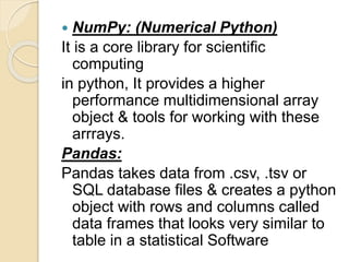  NumPy: (Numerical Python)
It is a core library for scientific
computing
in python, It provides a higher
performance multidimensional array
object & tools for working with these
arrrays.
Pandas:
Pandas takes data from .csv, .tsv or
SQL database files & creates a python
object with rows and columns called
data frames that looks very similar to
table in a statistical Software
 