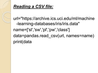 Reading a CSV file:
url="https://archive.ics.uci.edu/ml/machine
-learning-databases/iris/iris.data"
name=['sl','sw','pl','pw','class']
data=pandas.read_csv(url, names=name)
print(data
 