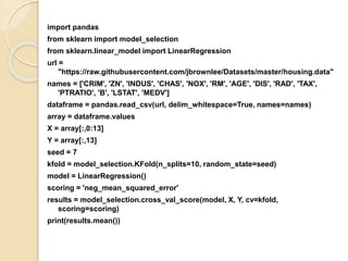 import pandas
from sklearn import model_selection
from sklearn.linear_model import LinearRegression
url =
"https://raw.githubusercontent.com/jbrownlee/Datasets/master/housing.data"
names = ['CRIM', 'ZN', 'INDUS', 'CHAS', 'NOX', 'RM', 'AGE', 'DIS', 'RAD', 'TAX',
'PTRATIO', 'B', 'LSTAT', 'MEDV']
dataframe = pandas.read_csv(url, delim_whitespace=True, names=names)
array = dataframe.values
X = array[:,0:13]
Y = array[:,13]
seed = 7
kfold = model_selection.KFold(n_splits=10, random_state=seed)
model = LinearRegression()
scoring = 'neg_mean_squared_error'
results = model_selection.cross_val_score(model, X, Y, cv=kfold,
scoring=scoring)
print(results.mean())
 