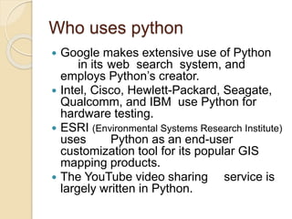 Who uses python
 Google makes extensive use of Python
in its web search system, and
employs Python’s creator.
 Intel, Cisco, Hewlett-Packard, Seagate,
Qualcomm, and IBM use Python for
hardware testing.
 ESRI (Environmental Systems Research Institute)
uses Python as an end-user
customization tool for its popular GIS
mapping products.
 The YouTube video sharing service is
largely written in Python.
 