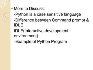 More to Discuss:
-Python is a case sensitive language
-Difference between Command prompt &
IDLE
IDLE(Interactive development
environment)
-Example of Python Program
 