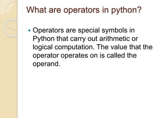 What are operators in python?
 Operators are special symbols in
Python that carry out arithmetic or
logical computation. The value that the
operator operates on is called the
operand.
 