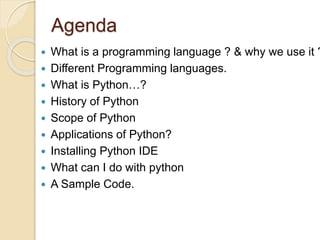 Agenda
 What is a programming language ? & why we use it ?
 Different Programming languages.
 What is Python…?
 History of Python
 Scope of Python
 Applications of Python?
 Installing Python IDE
 What can I do with python
 A Sample Code.
 
