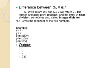  Difference between %, // & /
5 / 2 will return 2.5 and 5 // 2 will return 2 . The
former is floating point division, and the latter is floor
division, sometimes also called integer division.
% : Gives the reminder of the two numbers.
Example:
x= 4
y= 2
print(x%y)
print(x//y)
print(x/y)
 Output:
◦ 0
◦ 2
◦ 2.0
 