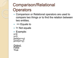 Comparison/Relational
Operators
 Comparison or Relational operators are used to
compare two things or to find the relation between
two entities.
 == Equals to
 != Not equals
 Example:
x=4
y=3
print(x==y)
print(x!=y)
Output:
False
True
 