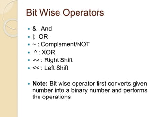 Bit Wise Operators
 & : And
 |: OR
 ~ : Complement/NOT
 ^ : XOR
 >> : Right Shift
 << : Left Shift
 Note: Bit wise operator first converts given
number into a binary number and performs
the operations
 