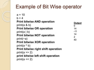 Example of Bit Wise operator
a = 10
b = 4
Print bitwise AND operation
print(a & b)
Print bitwise OR operation
print(a | b)
Print bitwise NOT operation
print(~a)
Print bitwise XOR operation
print(a ^ b)
Print bitwise right shift operation
print(a >> 2)
print bitwise left shift operation
print(a << 2)
Output
0
14
-11
14
2
40
 