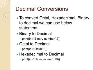 Decimal Conversions
 To convert Octal, Hexadecimal, Binary
to decimal we can use below
statement.
 Binary to Decimal
◦ print(int(“Binary number”,2))
 Octal to Decimal
◦ print(int(“Octal”,8))
 Hexadecimal to Decimal
◦ print(int(“Hexadecimal”,16))
 