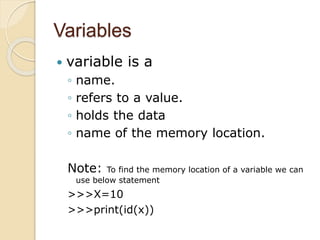 Variables
 variable is a
◦ name.
◦ refers to a value.
◦ holds the data
◦ name of the memory location.
Note: To find the memory location of a variable we can
use below statement
>>>X=10
>>>print(id(x))
 