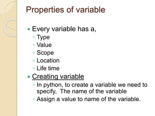 Properties of variable
 Every variable has a,
◦ Type
◦ Value
◦ Scope
◦ Location
◦ Life time
 Creating variable
◦ In python, to create a variable we need to
specify, The name of the variable
◦ Assign a value to name of the variable.
 