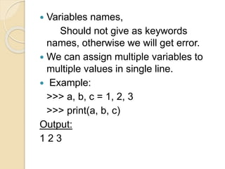  Variables names,
Should not give as keywords
names, otherwise we will get error.
 We can assign multiple variables to
multiple values in single line.
 Example:
>>> a, b, c = 1, 2, 3
>>> print(a, b, c)
Output:
1 2 3
 