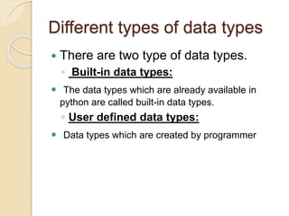 Different types of data types
 There are two type of data types.
◦ Built-in data types:
 The data types which are already available in
python are called built-in data types.
◦ User defined data types:
 Data types which are created by programmer
 
