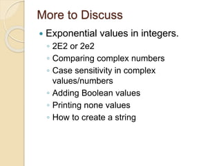 More to Discuss
 Exponential values in integers.
◦ 2E2 or 2e2
◦ Comparing complex numbers
◦ Case sensitivity in complex
values/numbers
◦ Adding Boolean values
◦ Printing none values
◦ How to create a string
 