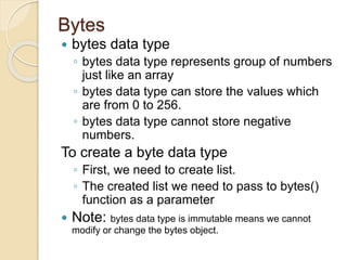 Bytes
 bytes data type
◦ bytes data type represents group of numbers
just like an array
◦ bytes data type can store the values which
are from 0 to 256.
◦ bytes data type cannot store negative
numbers.
To create a byte data type
◦ First, we need to create list.
◦ The created list we need to pass to bytes()
function as a parameter
 Note: bytes data type is immutable means we cannot
modify or change the bytes object.
 