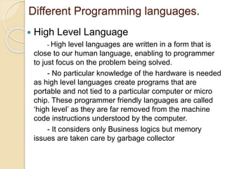 Different Programming languages.
 High Level Language
- High level languages are written in a form that is
close to our human language, enabling to programmer
to just focus on the problem being solved.
- No particular knowledge of the hardware is needed
as high level languages create programs that are
portable and not tied to a particular computer or micro
chip. These programmer friendly languages are called
‘high level’ as they are far removed from the machine
code instructions understood by the computer.
- It considers only Business logics but memory
issues are taken care by garbage collector
 