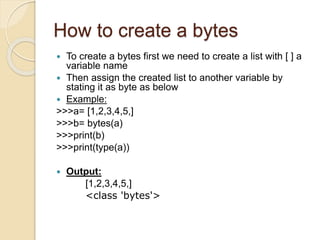 How to create a bytes
 To create a bytes first we need to create a list with [ ] a
variable name
 Then assign the created list to another variable by
stating it as byte as below
 Example:
>>>a= [1,2,3,4,5,]
>>>b= bytes(a)
>>>print(b)
>>>print(type(a))
 Output:
[1,2,3,4,5,]
<class 'bytes'>
 