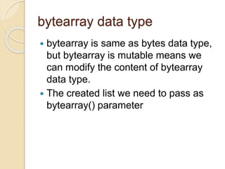 bytearray data type
 bytearray is same as bytes data type,
but bytearray is mutable means we
can modify the content of bytearray
data type.
 The created list we need to pass as
bytearray() parameter
 