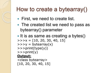 How to create a bytearray()
 First, we need to create list.
 The created list we need to pass as
bytearray() parameter
 It is as same as creating a bytes()
>>>x = [10, 20, 30, 40, 15]
>>>y = bytearray(x)
>>>print(type(y))
>>>print(y)
Output:
<class bytearray>
[10, 20, 30, 40, 15]
 