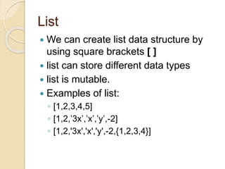 List
 We can create list data structure by
using square brackets [ ]
 list can store different data types
 list is mutable.
 Examples of list:
◦ [1,2,3,4,5]
◦ [1,2,’3x’,’x’,’y’,-2]
◦ [1,2,'3x','x','y',-2,{1,2,3,4}]
 