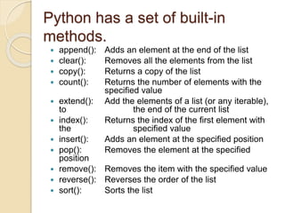 Python has a set of built-in
methods.
 append(): Adds an element at the end of the list
 clear(): Removes all the elements from the list
 copy(): Returns a copy of the list
 count(): Returns the number of elements with the
specified value
 extend(): Add the elements of a list (or any iterable),
to the end of the current list
 index(): Returns the index of the first element with
the specified value
 insert(): Adds an element at the specified position
 pop(): Removes the element at the specified
position
 remove(): Removes the item with the specified value
 reverse(): Reverses the order of the list
 sort(): Sorts the list
 