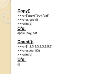 Copy()
>>>a=['apple','boy','cat']
>>>b=a. copy()
>>>print(b)
O/p:
apple, boy, cat
Count():
>>>a=[1,2,3,3,3,3,3,3,5,6]
>>>b=a.count(3)
>>>print(b)
O/p:
6
 