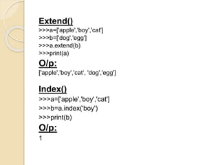 Extend()
>>>a=['apple','boy','cat']
>>>b=['dog','egg']
>>>a.extend(b)
>>>print(a)
O/p:
['apple','boy','cat‘, 'dog','egg']
Index()
>>>a=['apple','boy','cat']
>>>b=a.index('boy')
>>>print(b)
O/p:
1
 