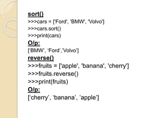 sort()
>>>cars = ['Ford', 'BMW', 'Volvo']
>>>cars.sort()
>>>print(cars)
O/p:
[‘BMW’, ‘Ford’,’Volvo’]
reverse()
>>>fruits = ['apple', 'banana', 'cherry']
>>>fruits.reverse()
>>>print(fruits)
O/p:
[‘cherry’, ‘banana’, ’apple’]
 