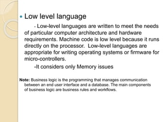  Low level language
- Low-level languages are written to meet the needs
of particular computer architecture and hardware
requirements. Machine code is low level because it runs
directly on the processor. Low-level languages are
appropriate for writing operating systems or firmware for
micro-controllers.
-It considers only Memory issues
Note: Business logic is the programming that manages communication
between an end user interface and a database. The main components
of business logic are business rules and workflows.
 