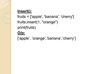 Insert():
fruits = ['apple', 'banana', 'cherry']
fruits.insert(1, "orange")
print(fruits)
O/p:
[‘apple’, ’orange’,’banana’,’cherry’]
 