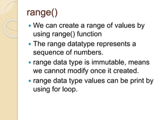 range()
 We can create a range of values by
using range() function
 The range datatype represents a
sequence of numbers.
 range data type is immutable, means
we cannot modify once it created.
 range data type values can be print by
using for loop.
 