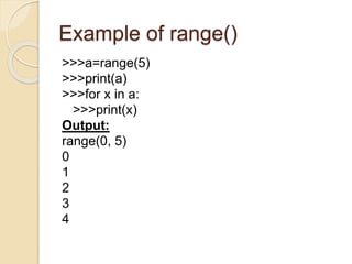 Example of range()
>>>a=range(5)
>>>print(a)
>>>for x in a:
>>>print(x)
Output:
range(0, 5)
0
1
2
3
4
 